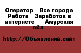 Оператор - Все города Работа » Заработок в интернете   . Амурская обл.